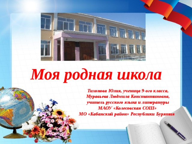Моя родная школа Тихонова Юлия, ученица 9-ого класса,  Муравьева Людмила Константиновна, учитель русского языка и литературы МАОУ «Колесовская СОШ» МО «Кабанский район» Республики Бурятия  