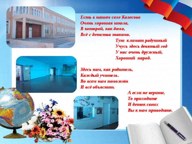 Есть в нашем селе Колесово Очень хорошая школа, В которой, как дома, Всё с детства знакомо.  Тут климат радушный  Учусь здесь девятый год  У нас очень дружный,  Хороший народ.  Здесь нам, как родитель, Каждый учитель. Во всем нам поможет И всё объяснит.  А если не верите,  То приходите  И деток своих  Вы к нам приводите.  