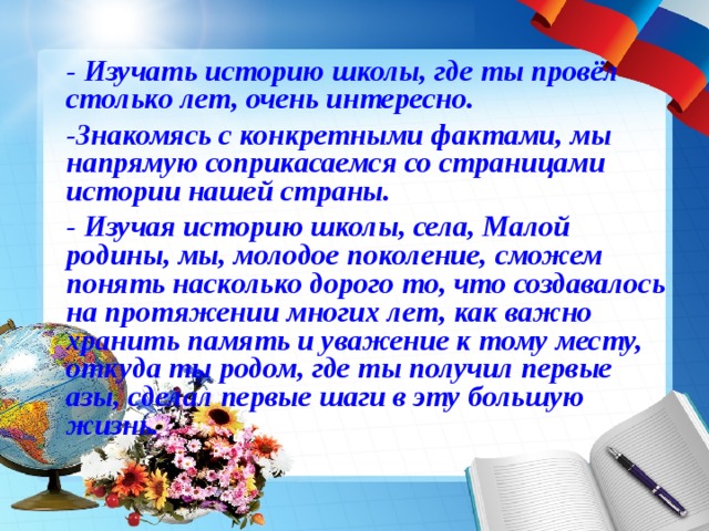 - Изучать историю школы, где ты провёл столько лет, очень интересно. -Знакомясь с конкретными фактами, мы напрямую соприкасаемся со страницами истории нашей страны. - Изучая историю школы, села, Малой родины, мы, молодое поколение, сможем понять насколько дорого то, что создавалось на протяжении многих лет, как важно хранить память и уважение к тому месту, откуда ты родом, где ты получил первые азы, сделал первые шаги в эту большую жизнь.      