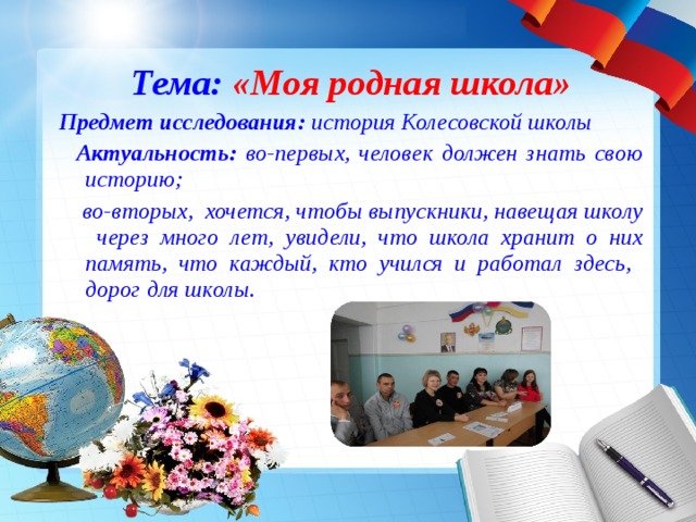 Тема: «Моя родная школа» Предмет исследования: история Колесовской школы  Актуальность: во-первых, человек должен знать свою историю;  во-вторых, хочется, чтобы выпускники, навещая школу через много лет, увидели, что школа хранит о них память, что каждый, кто учился и работал здесь, дорог для школы.  