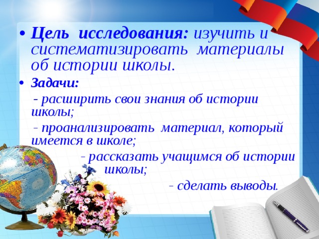 Цель исследования: изучить и систематизировать материалы об истории школы. Задачи:  - расширить свои знания об истории школы;  - проанализировать материал, который имеется в школе;  - рассказать учащимся об истории школы;  - сделать выводы.   