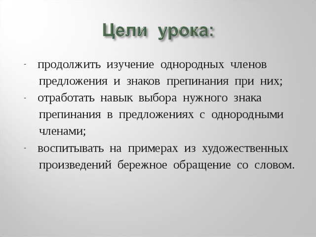 продолжить изучение однородных членов  предложения и знаков препинания при них; отработать навык выбора нужного знака  препинания в предложениях с однородными  членами; воспитывать на примерах из художественных  произведений бережное обращение со словом. 