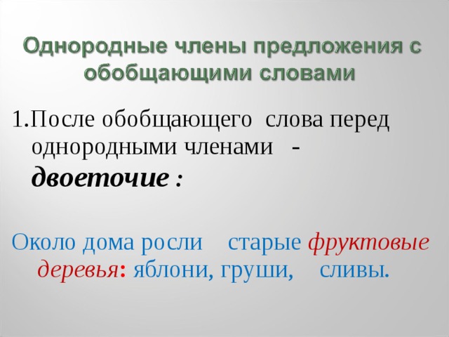 1.После обобщающего слова перед однородными членами - двоеточие :  Около дома росли старые фруктовые деревья : яблони, груши, сливы. 