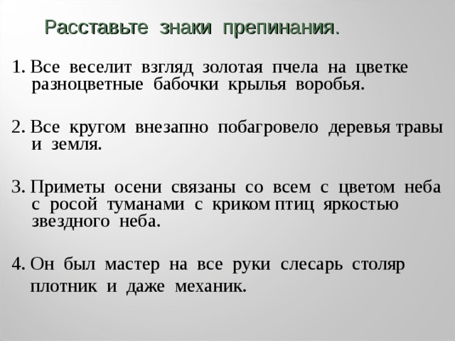 Расставьте знаки препинания. 1. Все веселит взгляд золотая пчела на цветке разноцветные бабочки крылья воробья. 2. Все кругом внезапно побагровело  деревья травы и земля. 3. Приметы осени связаны со всем  с цветом неба с росой туманами с криком птиц яркостью звездного неба. 4. Он был мастер на все руки  слесарь столяр  плотник и даже механик. 