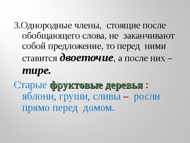 3.Однородные члены, стоящие после обобщающего слова, не заканчивают собой предложение, то перед ними ставится двоеточие , а после них – тире. Старые фруктовые деревья :  яблони, груши, сливы –  росли прямо перед домом. 