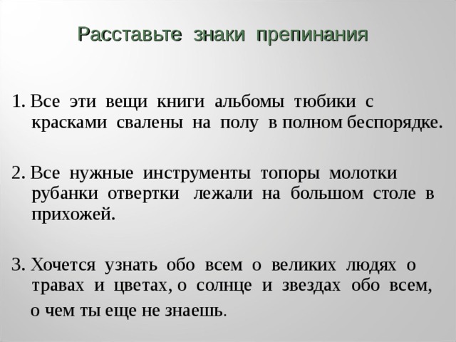 Расставьте знаки препинания 1. Все эти вещи книги альбомы тюбики с красками свалены на полу в полном беспорядке. 2. Все нужные  инструменты  топоры молотки рубанки отвертки  лежали на большом столе в прихожей. 3. Хочется узнать обо всем о великих людях о травах и цветах, о солнце и звездах  обо всем,  о чем ты еще не знаешь . 