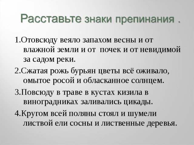 1.Отовсюду веяло запахом весны и от влажной земли и от почек и от невидимой за садом реки. 2.Сжатая рожь бурьян цветы всё оживало, омытое росой и обласканное солнцем. 3.Повсюду в траве в кустах кизила в виноградниках заливались цикады. 4.Кругом всей поляны стоял и шумели листвой ели сосны и лиственные деревья. 