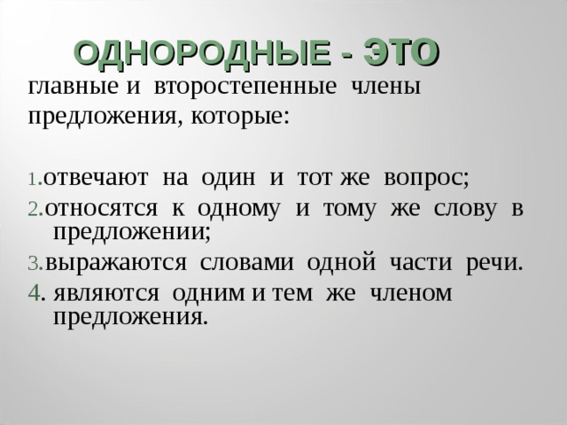 ОДНОРОДНЫЕ - это главные и второстепенные члены предложения, которые: 1 . отвечают на один и тот же вопрос; 2 . относятся к одному и тому же слову в предложении; 3 . выражаются словами одной части речи. 4 . являются одним и тем же членом предложения. 