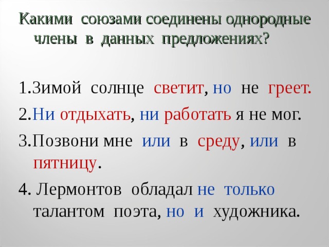 Какими союзами соединены однородные члены в данных предложениях? 1.Зимой солнце светит , но не греет. 2. Ни  отдыхать , ни  работать я не мог. 3.Позвони мне или в среду , или в пятницу . 4. Лермонтов обладал не только талантом поэта, но и художника. 