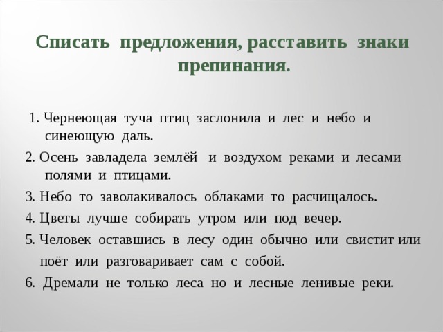 Списать предложения, расставить знаки препинания.   1. Чернеющая туча птиц заслонила и лес и небо и синеющую даль. 2. Осень завладела землёй и воздухом реками и лесами полями и птицами. 3. Небо то заволакивалось облаками то расчищалось. 4. Цветы лучше собирать утром или под вечер. 5. Человек оставшись в лесу один обычно или свистит или  поёт или разговаривает сам с собой. 6. Дремали не только леса но и лесные ленивые реки. 