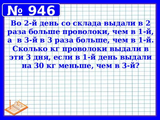 № 946 Во 2-й день со склада выдали в 2 раза больше проволоки, чем в 1-й, а в 3-й в 3 раза больше, чем в 1-й. Сколько кг проволоки выдали в эти 3 дня, если в 1-й день выдали на 30 кг меньше, чем в 3-й? 