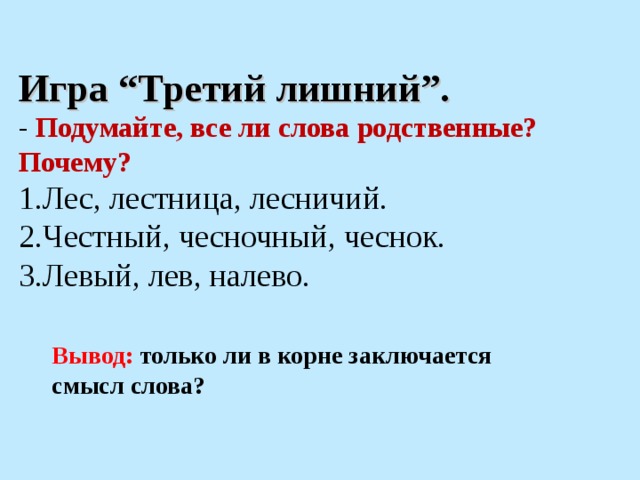 Игра “Третий лишний”. - Подумайте, все ли слова родственные? Почему? Лес, лестница, лесничий. Честный, чесночный, чеснок. Левый, лев, налево. Вывод: только ли в корне заключается смысл слова?  