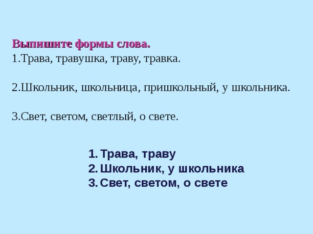 Выпишите формы слова. Трава, травушка, траву, травка.  Школьник, школьница, пришкольный, у школьника.  Свет, светом, светлый, о свете.  Трава, траву Школьник, у школьника Свет, светом, о свете  