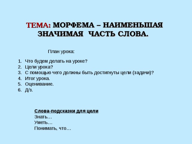 ТЕМА:  МОРФЕМА – НАИМЕНЬШАЯ ЗНАЧИМАЯ ЧАСТЬ СЛОВА. План урока: Что будем делать на уроке? Цели урока? С помощью чего должны быть достигнуты цели (задачи)? Итог урока. Оценивание. Д/з. Слова-подсказки для цели Знать… Уметь… Понимать, что… 