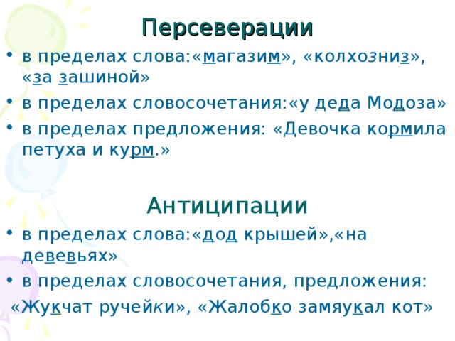 Персеверации в пределах слова:« м агази м », «колхо з ни з », « з а з ашиной» в пределах словосочетания:«у де д а Мо д оза» в пределах предложения: «Девочка ко рм ила петуха и ку рм .»  Антиципации в пределах слова:« д о д крышей»,«на де в е в ьях» в пределах словосочетания, предложения:  «Жу к чат ручей к и», «Жалоб к о замяу к ал кот»  