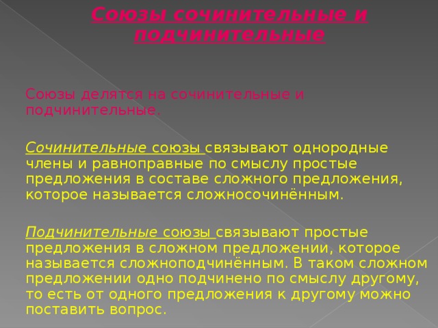 Союзы сочинительные и подчинительные Союзы делятся на сочинительные и подчинительные.  Сочинительные союзы связывают однородные члены и равноправные по смыслу простые предложения в составе сложного предложения, которое называется сложносочинённым. Подчинительные союзы связывают простые предложения в сложном предложении, которое называется сложноподчинённым. В таком сложном предложении одно подчинено по смыслу другому, то есть от одного предложения к другому можно поставить вопрос. 