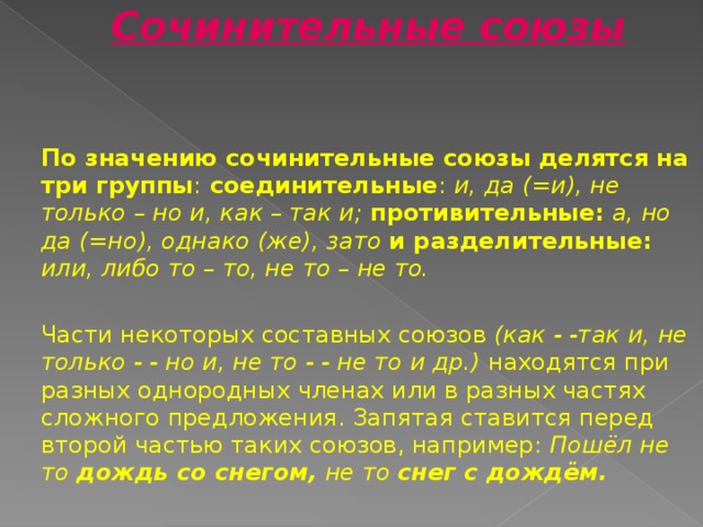 Сочинительные союзы   По значению сочинительные союзы делятся на  три группы : соединительные : и,  да (=и), не только – но и, как – так и;  противительные:  а, но да (=но), однако (же),  зато  и разделительные:  или, либо то – то, не то – не то.  Части некоторых составных союзов (как - -так  и, не только - - но и, не то - - не то и др.) находятся при разных однородных членах или в разных частях сложного предложения. Запятая ставится перед второй частью таких союзов, например: Пошёл не то дождь со снегом, не то снег с дождём.  