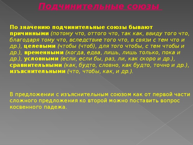 Подчинительные союзы По значению подчинительные союзы бывают причинными  (потому что, оттого что, так как, ввиду того что, благодаря тому что, вследствие того что, в связи с тем что и др.), целевыми (чтобы (чтоб), для того чтобы, с тем чтобы и др.), временными (когда, едва, лишь, лишь только, пока и др.), условными (если, если бы, раз, ли, как скоро и др.), сравнительными (как, будто, словно, как будто, точно и др.), изъяснительными (что, чтобы, как, и др.).  В предложении с изъяснительным союзом как от первой части сложного предложения ко второй можно поставить вопрос косвенного падежа. 