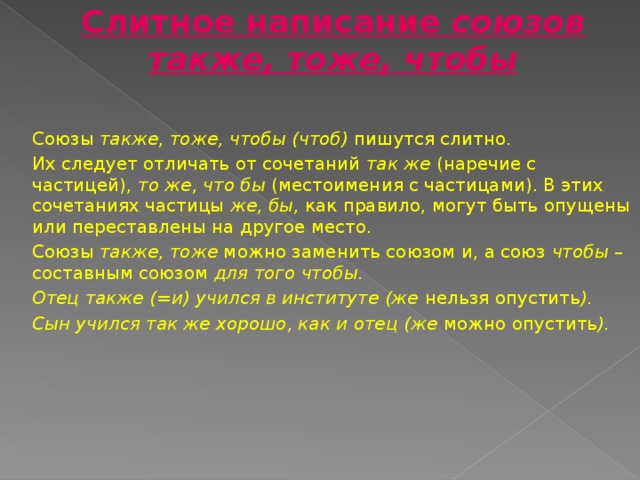 Слитное написание союзов также, тоже, чтобы  Союзы также, тоже, чтобы (чтоб) пишутся слитно. Их следует отличать от сочетаний так же (наречие с частицей), то же, что бы (местоимения с частицами). В этих сочетаниях частицы же, бы, как правило, могут быть опущены или переставлены на другое место. Союзы также, тоже можно заменить союзом и, а союз чтобы – составным союзом для того чтобы. Отец также (=и) учился в институте (же нельзя опустить ). Сын учился так же хорошо, как и отец (же можно опустить ).  