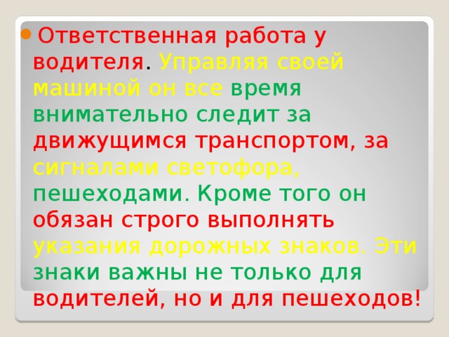 Ответственная работа у водителя . Управляя своей машиной он все время внимательно следит за движущимся транспортом, за сигналами светофора, пешеходами. Кроме того он обязан строго выполнять указания дорожных знаков. Эти знаки важны не только для водителей, но и для пешеходов!