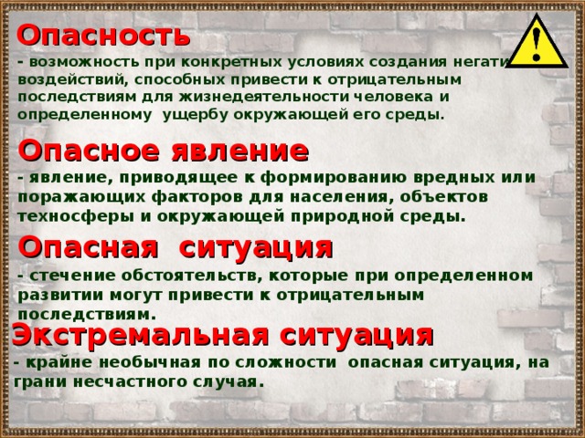 Опасность - возможность при конкретных условиях создания негативных воздействий, способных привести к отрицательным последствиям для жизнедеятельности человека и определенному ущербу окружающей его среды. Опасное явление - явление, приводящее к формированию вредных или поражающих факторов для населения, объектов техносферы и окружающей природной среды. Опасная ситуация - стечение обстоятельств, которые при определенном развитии могут привести к отрицательным последствиям . Экстремальная ситуация - крайне необычная по сложности опасная ситуация, на грани несчастного случая . 