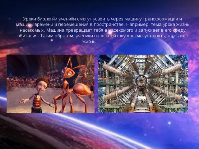 Уроки биологии ученики смогут усвоить через машину трансформации и машину времени и перемещения в пространстве. Например, тема урока жизнь насекомых. Машина превращает тебя в насекомого и запускает в его среду обитания. Таким образом, ученики на «своей шкуре» смогут понять, что такое жизнь насекомого. 