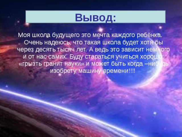 Вывод:  Моя школа будущего это мечта каждого ребёнка. Очень надеюсь, что такая школа будет хотя бы через десять тысяч лет. А ведь это зависит немного и от нас самих. Буду стараться учиться хорошо, «грызть гранит науки» и может быть когда –нибудь изобрету машину времени!!!! 