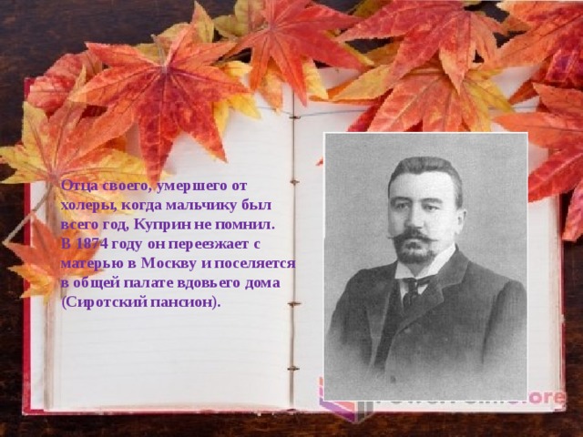 Отца своего, умершего от холеры, когда мальчику был всего год, Куприн не помнил. В 1874 году он переезжает с матерью в Москву и поселяется в общей палате вдовьего дома (Сиротский пансион). 