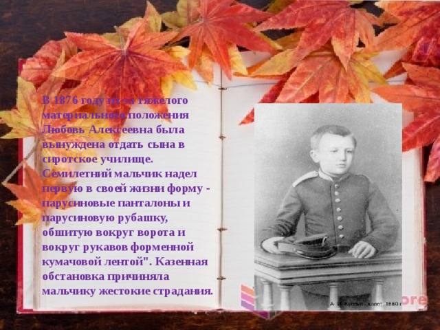 В 1876 году из-за тяжелого материального положения Любовь Алексеевна была вынуждена отдать сына в сиротское училище. Семилетний мальчик надел первую в своей жизни форму - парусиновые панталоны и парусиновую рубашку, обшитую вокруг ворота и вокруг рукавов форменной кумачовой лентой