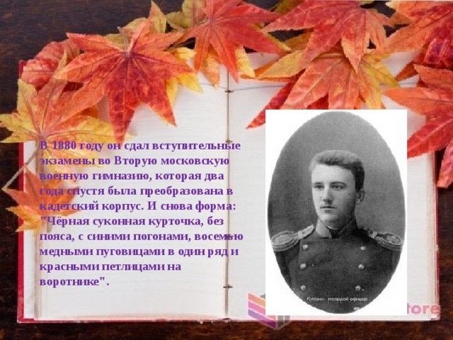 В 1880 году он сдал вступительные экзамены во Вторую московскую военную гимназию, которая два года спустя была преобразована в кадетский корпус. И снова форма: 
