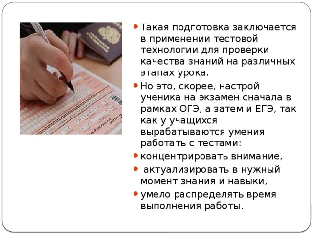Такая подготовка заключается в применении тестовой технологии для проверки качества знаний на различных этапах урока. Но это, скорее, настрой ученика на экзамен сначала в рамках ОГЭ, а затем и ЕГЭ, так как у учащихся вырабатываются умения работать с тестами: концентрировать внимание,  актуализировать в нужный момент знания и навыки, умело распределять время выполнения работы. 