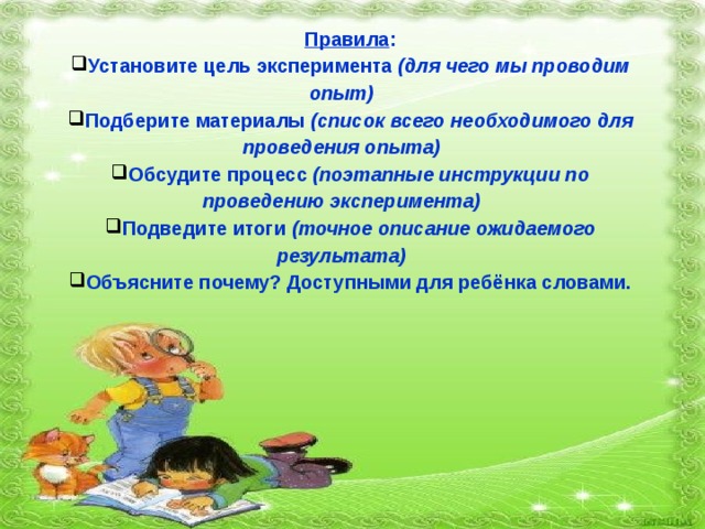 Правила : Установите цель эксперимента  (для чего мы проводим опыт) Подберите материалы  (список всего необходимого для проведения опыта) Обсудите процесс  (поэтапные инструкции по проведению эксперимента) Подведите итоги  (точное описание ожидаемого результата) Объясните почему? Доступными для ребёнка словами. 
