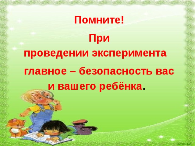 Помните! При проведении эксперимента  главное – безопасность вас и вашего ребёнка . 