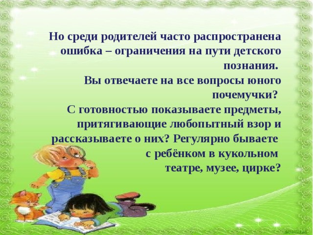 Но среди родителей часто распространена ошибка – ограничения на пути детского познания. Вы отвечаете на все вопросы юного почемучки? С готовностью показываете предметы, притягивающие любопытный взор и рассказываете о них? Регулярно бываете с ребёнком в кукольном театре, музее, цирке?  