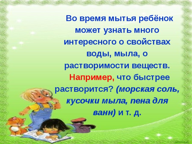 Во время мытья ребёнок может узнать много интересного о свойствах воды, мыла, о растворимости веществ. Например, что быстрее растворится?  (морская соль, кусочки мыла, пена для ванн)  и т. д. 