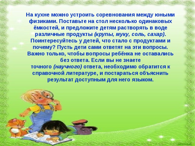 На кухне можно устроить соревнования между юными физиками. Поставьте на стол несколько одинаковых ёмкостей, и предложите детям растворять в воде различные продукты  (крупы, муку, соль, сахар) . Поинтересуйтесь у детей, что стало с продуктами и почему? Пусть дети сами ответят на эти вопросы. Важно только, чтобы вопросы ребёнка не оставались без ответа. Если вы не знаете точного  (научного)  ответа, необходимо обратится к справочной литературе, и постараться объяснить результат доступным для него языком. 