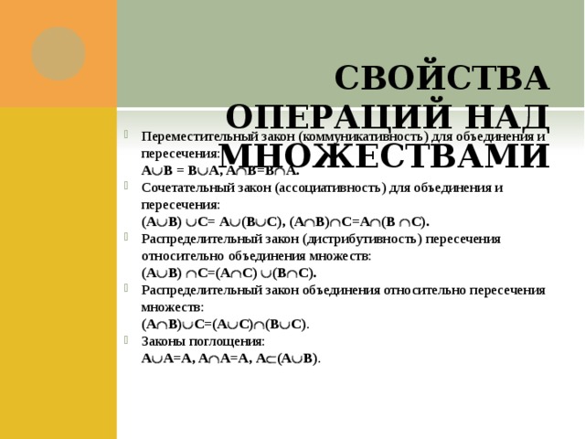    СВОЙСТВА ОПЕРАЦИЙ НАД МНОЖЕСТВАМИ Переместительный закон (коммуникативность) для объединения и пересечения:  А  В = В  А, A  B=B  A.  Сочетательный закон (ассоциативность) для объединения и пересечения:  (А  В)  C= А  (В  C), (A  B)  C=A  (B  C). Распределительный закон (дистрибутивность) пересечения относительно объединения множеств:  (А  В)  C=(A  C)  (B  C). Распределительный закон объединения относительно пересечения множеств:  (А  В)  C=(A  C)  (B  C) . Законы поглощения:  А  А=А, A  А=А, А  (А  В) . 