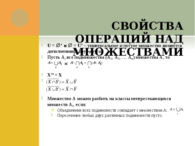    СВОЙСТВА ОПЕРАЦИЙ НАД МНОЖЕСТВАМИ U =  ’ и  = U’ – универсальное и пустое множество являются дополнениями друг друга. Пусть А i все подмножества (А 1 , А 2 , … А n ) множества А, то   и X’’ = Х Множество А можно разбить на классы непересекающихся множеств А i , если: Объединение всех подмножеств совпадает с множеством А: Объединение всех подмножеств совпадает с множеством А: Объединение всех подмножеств совпадает с множеством А: Пересечение любых двух различных подмножеств пусто. Пересечение любых двух различных подмножеств пусто. 