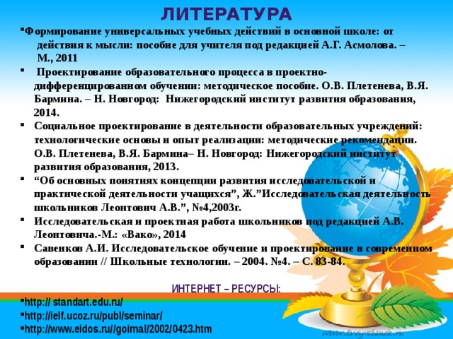 Литература Формирование универсальных учебных действий в основной школе: от  действия к мысли: пособие для учителя под редакцией А.Г. Асмолова. –  М., 2011  Проектирование образовательного процесса в проектно-дифференцированном обучении: методическое пособие. О.В. Плетенева, В.Я. Бармина. – Н. Новгород: Нижегородский институт развития образования, 2014. Социальное проектирование в деятельности образовательных учреждений: технологические основы и опыт реализации: методические рекомендации. О.В. Плетенева, В.Я. Бармина– Н. Новгород: Нижегородский институт развития образования, 2013. “ Об основных понятиях концепции развития исследовательской и практической деятельности учащихся”, Ж.”Исследовательская деятельность школьников Леонтович А.В.”, №4,2003г. Исследовательская и проектная работа школьников под редакцией А.В. Леонтовича.-М.: «Вако», 2014 Савенков А.И. Исследовательское обучение и проектирование в современном образовании // Школьные технологии. – 2004. №4. – С. 83-84.  Интернет – ресурсы: http:// standart.edu.ru/ http://ielf.ucoz.ru/publ/seminar/ http://www.eidos.ru//goirnal/2002/0423.htm 