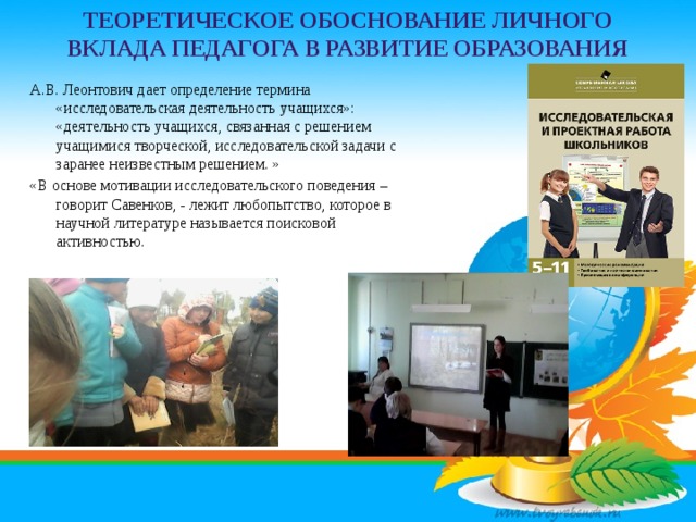 Теоретическое обоснование личного вклада педагога в развитие образования А.В. Леонтович дает определение термина «исследовательская деятельность учащихся»: «деятельность учащихся, связанная с решением учащимися творческой, исследовательской задачи с заранее неизвестным решением. » «В основе мотивации исследовательского поведения – говорит Савенков, - лежит любопытство, которое в научной литературе называется поисковой активностью. 