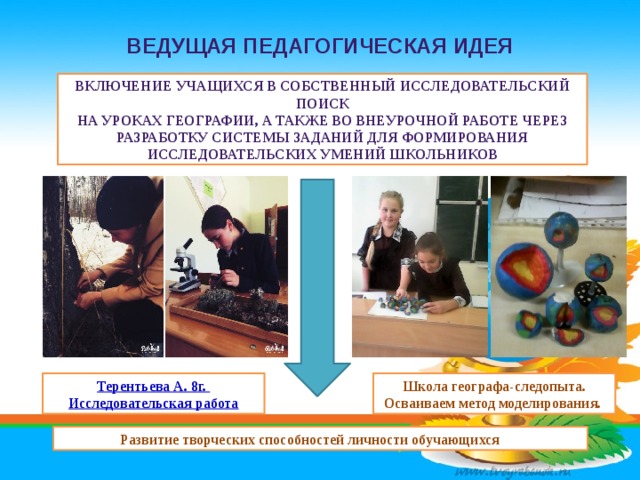 Ведущая педагогическая идея Включение учащихся в собственный исследовательский поиск на уроках географии, а также во внеурочной работе через разработку системы заданий для формирования исследовательских умений школьников   Школа географа-следопыта. Осваиваем метод моделирования. Развитие творческих способностей личности обучающихся        
