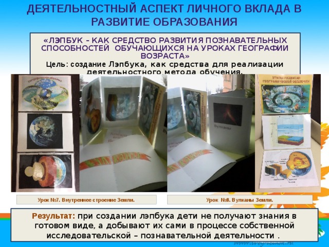 Деятельностный аспект личного вклада в развитие образования   « Лэпбук – как средство развития познавательных способностей обучающихся на уроках географии возраста»  Цель: создание Лэпбука, как средства для реализации деятельностного метода обучения. Урок №7. Внутреннее строение Земли. Урок №8. Вулканы Земли. Результат: при создании лэпбука дети не получают знания в готовом виде, а добывают их сами в процессе собственной исследовательской – познавательной деятельности .  