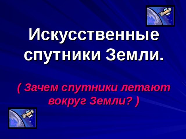 Искусственные спутники Земли. ( Зачем спутники летают вокруг Земли? ) 