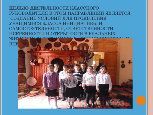ЦЕЛЬЮ  ДЕЯТЕЛЬНОСТИ КЛАССНОГО РУКОВОДИТЕЛЯ В ЭТОМ НАПРАВЛЕНИИ ЯВЛЯЕТСЯ СОЗДАНИЕ УСЛОВИЙ ДЛЯ ПРОЯВЛЕНИЯ УЧАЩИМИСЯ КЛАССА ИНИЦИАТИВЫ И САМОСТОЯТЕЛЬНОСТИ, ОТВЕТСТВЕННОСТИ, ИСКРЕННОСТИ И ОТКРЫТОСТИ В РЕАЛЬНЫХ ЖИЗНЕННЫХ СИТУАЦИЯХ, РАЗВИТИЕ ИНТЕРЕСА К ВНЕКЛАССНОЙ ДЕЯТЕЛЬНОСТИ.   