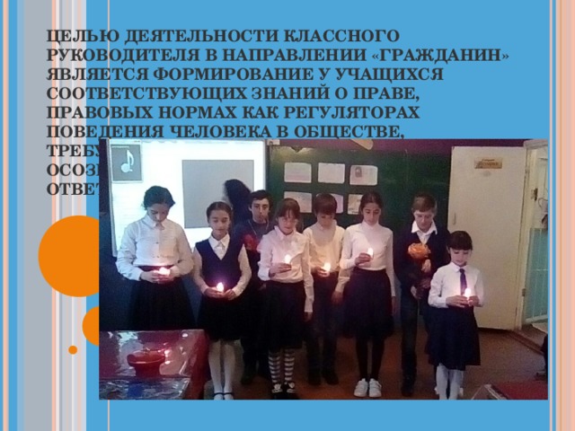 ЦЕЛЬЮ ДЕЯТЕЛЬНОСТИ КЛАССНОГО РУКОВОДИТЕЛЯ В НАПРАВЛЕНИИ «ГРАЖДАНИН» ЯВЛЯЕТСЯ ФОРМИРОВАНИЕ У УЧАЩИХСЯ СООТВЕТСТВУЮЩИХ ЗНАНИЙ О ПРАВЕ, ПРАВОВЫХ НОРМАХ КАК РЕГУЛЯТОРАХ ПОВЕДЕНИЯ ЧЕЛОВЕКА В ОБЩЕСТВЕ, ТРЕБУЮЩИХ САМОСТОЯТЕЛЬНОГО ОСОЗНАННОГО ВЫБОРА ПОВЕДЕНИЯ И ОТВЕТСТВЕННОСТИ ЗА НЕГО.   
