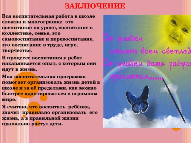  ЗАКЛЮЧЕНИЕ   Вся воспитательная работа в школе сложна и многогранна: это воспитание на уроке, воспитание в коллективе, семье, это самовоспитание и перевоспитание, это воспитание в труде, игре, творчестве. В процессе воспитания у ребят накапливается опыт, с которым они идут в жизнь. Моя воспитательная программа помогает организовать жизнь детей в школе и за её пределами, как можно быстрее адаптироваться в огромном мире. Я считаю, что воспитать ребёнка, значит правильно организовать его жизнь, а в правильной жизни правильно растут дети.  