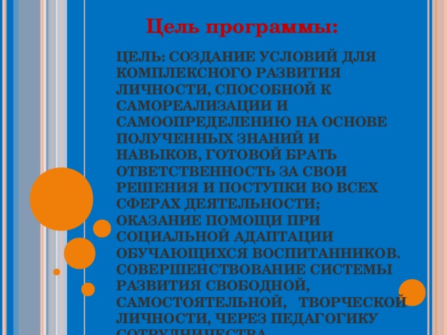 Цель программы: ЦЕЛЬ: СОЗДАНИЕ УСЛОВИЙ ДЛЯ КОМПЛЕКСНОГО РАЗВИТИЯ ЛИЧНОСТИ, СПОСОБНОЙ К САМОРЕАЛИЗАЦИИ И САМООПРЕДЕЛЕНИЮ НА ОСНОВЕ ПОЛУЧЕННЫХ ЗНАНИЙ И НАВЫКОВ, ГОТОВОЙ БРАТЬ ОТВЕТСТВЕННОСТЬ ЗА СВОИ РЕШЕНИЯ И ПОСТУПКИ ВО ВСЕХ СФЕРАХ ДЕЯТЕЛЬНОСТИ;  ОКАЗАНИЕ ПОМОЩИ ПРИ СОЦИАЛЬНОЙ АДАПТАЦИИ ОБУЧАЮЩИХСЯ ВОСПИТАННИКОВ.  СОВЕРШЕНСТВОВАНИЕ СИСТЕМЫ РАЗВИТИЯ СВОБОДНОЙ, САМОСТОЯТЕЛЬНОЙ, ТВОРЧЕСКОЙ ЛИЧНОСТИ, ЧЕРЕЗ ПЕДАГОГИКУ СОТРУДНИЧЕСТВА. 