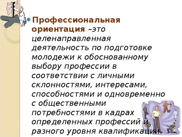 Профессиональная ориентация –это целенаправленная деятельность по подготовке молодежи к обоснованному выбору профессии в соответствии с личными склонностями, интересами, способностями и одновременно с общественными потребностями в кадрах определенных профессий и разного уровня квалификации. 