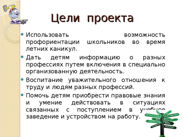 Цели проекта Использовать возможность профориентации школьников во время летних каникул. Дать детям информацию о разных профессиях путем включения в специально организованную деятельность. Воспитание уважительного отношения к труду и людям разных профессий. Помочь детям приобрести правовые знания и умение действовать в ситуациях связанных с поступлением в учебное заведение и устройством на работу.  