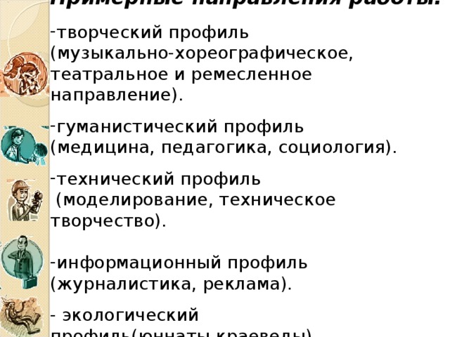Примерные направления работы: творческий профиль (музыкально-хореографическое, театральное и ремесленное направление). гуманистический профиль (медицина, педагогика, социология). технический профиль  (моделирование, техническое творчество). информационный профиль (журналистика, реклама). - экологический профиль(юннаты,краеведы). 